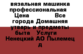 вязальная машинка профессиональная › Цена ­ 15 000 - Все города Домашняя утварь и предметы быта » Услуги   . Ненецкий АО,Пылемец д.